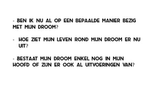 -­‐ Ben ik nu al op een bepaalde manier bezig
met mijn droom?
-­‐ Hoe ziet mijn leven rond mijn droom er nu
uit?
-­‐ Bestaat mijn droom enkel nog in mijn
hoofd of zijn er ook al uitvoeringen van?
 
