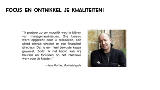focus en ontwikkel je kwaliteiten!
"Ik probeer zo ver mogelijk weg te blijven
van management-issues. Ons bureau
werd opgericht door 3 creatieven, een
client service director en een financieel
directeur. Dat is een heel bewuste keuze
geweest. Zodat ik het hoofd kan vrij
houden en focussen op het creatieve
werk voor de klanten."
- Jens Mortier, Mortierbrigade
 