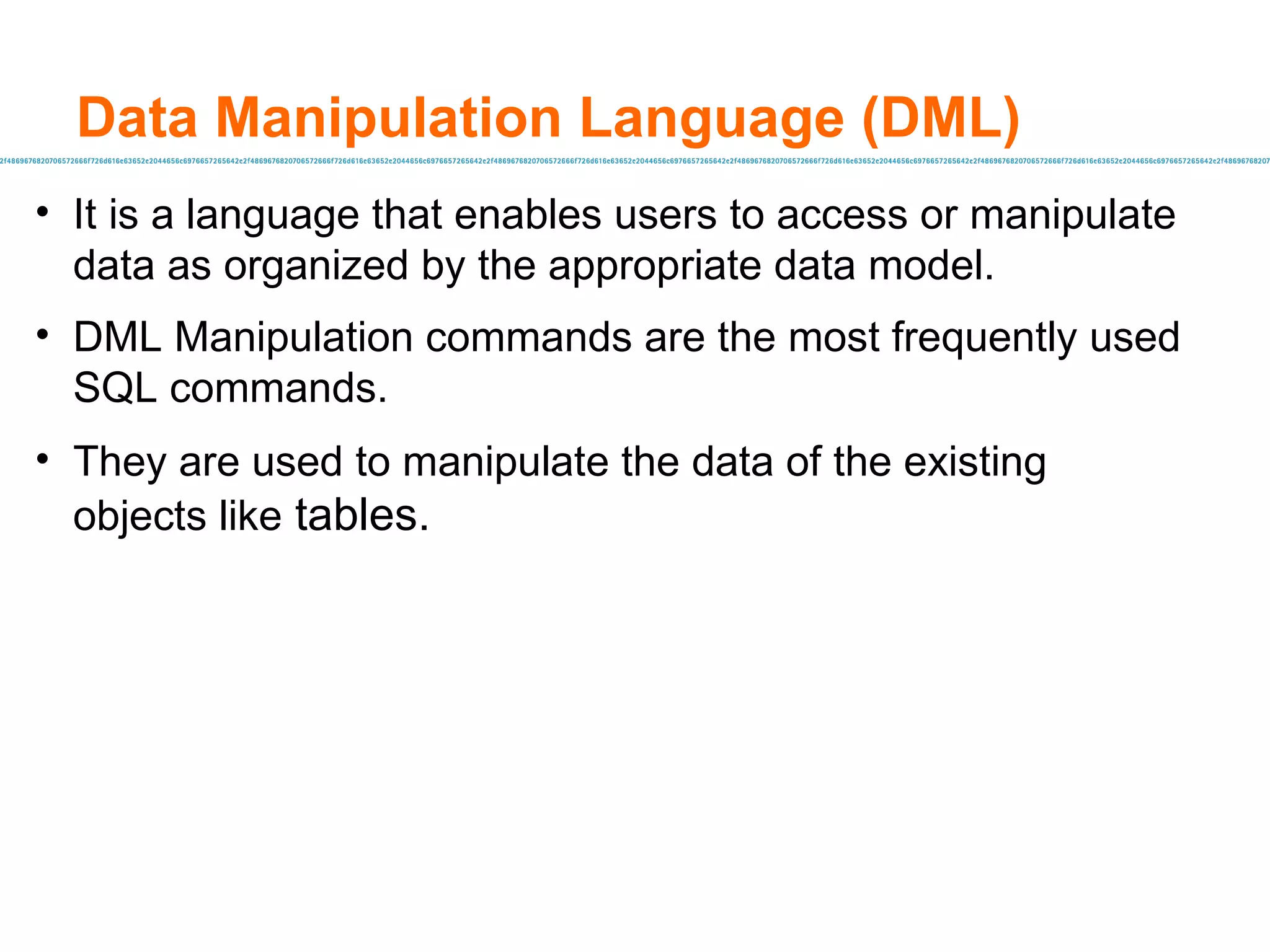Data Manipulation Language (DML) It is a language that enables users to access or manipulate data as organized by the appropriate data model. DML Manipulation commands are the most frequently used SQL commands. They are used to manipulate the data of the existing objects like  tables. 
