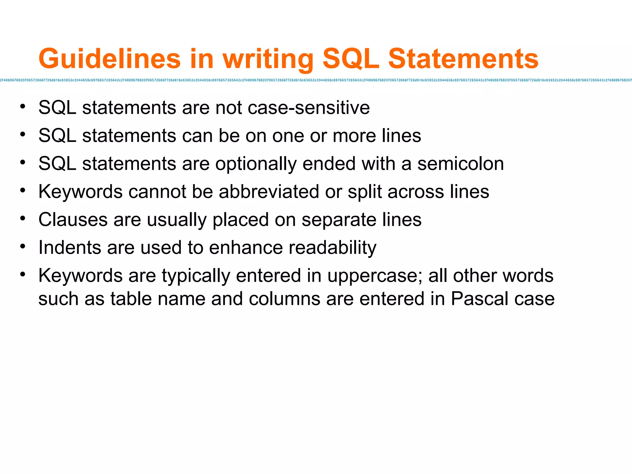 Guidelines in writing SQL Statements SQL statements are not case-sensitive SQL statements can be on one or more lines SQL statements are optionally ended with a semicolon Keywords  cannot be abbreviated or split across lines Clauses are usually placed on separate lines Indents  are used to enhance readability Keywords are typicall y entered in uppercase; all other words such as table name and columns are entered in Pascal case 
