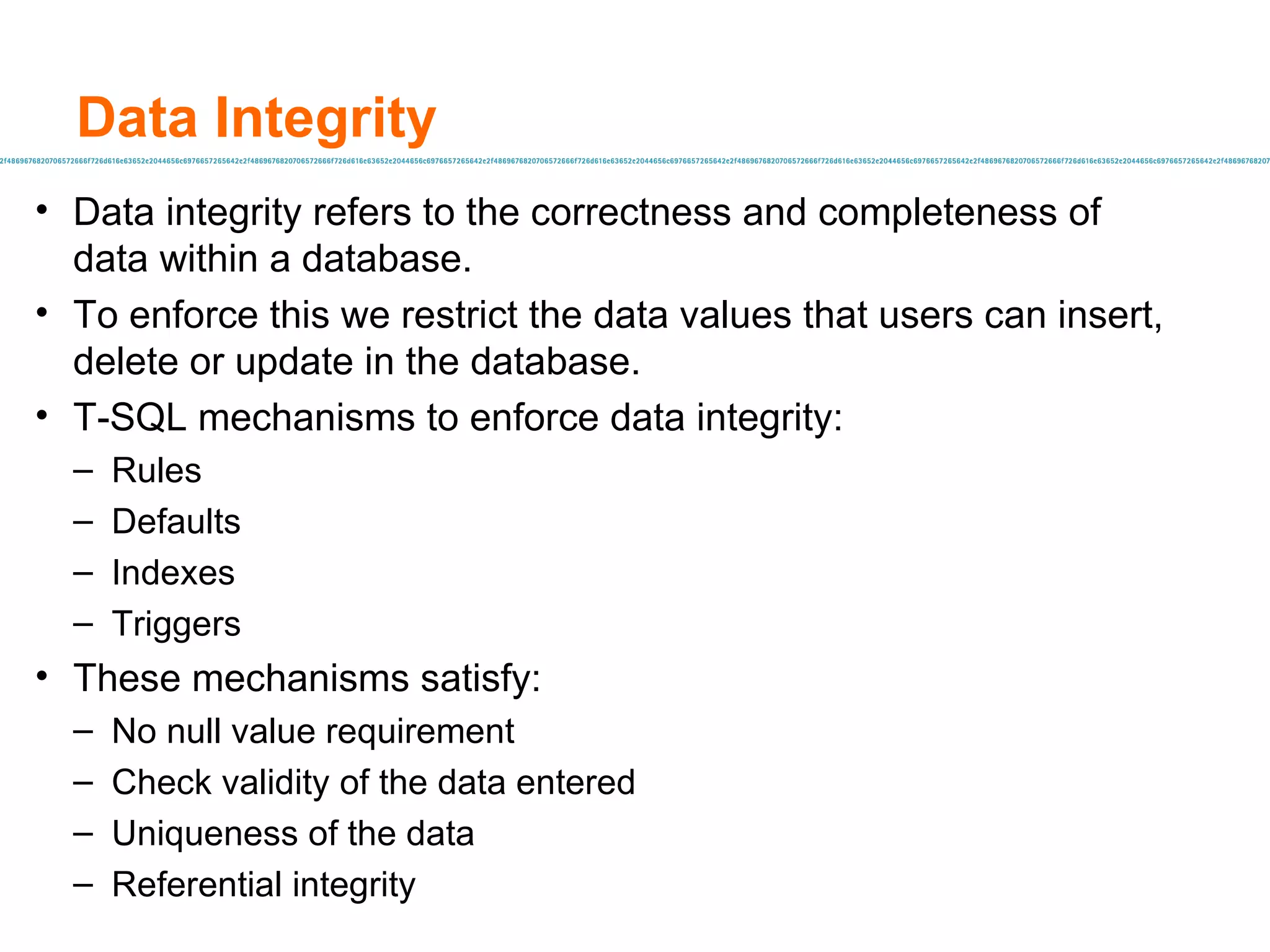 Data Integrity Data integrity refers to the correctness and completeness of data within a database. To enforce this we restrict the data values that users can insert, delete or update in the database. T-SQL mechanisms to enforce data integrity: Rules Defaults Indexes Triggers These mechanisms satisfy: No null value requirement Check validity of the data entered Uniqueness of the data Referential integrity 