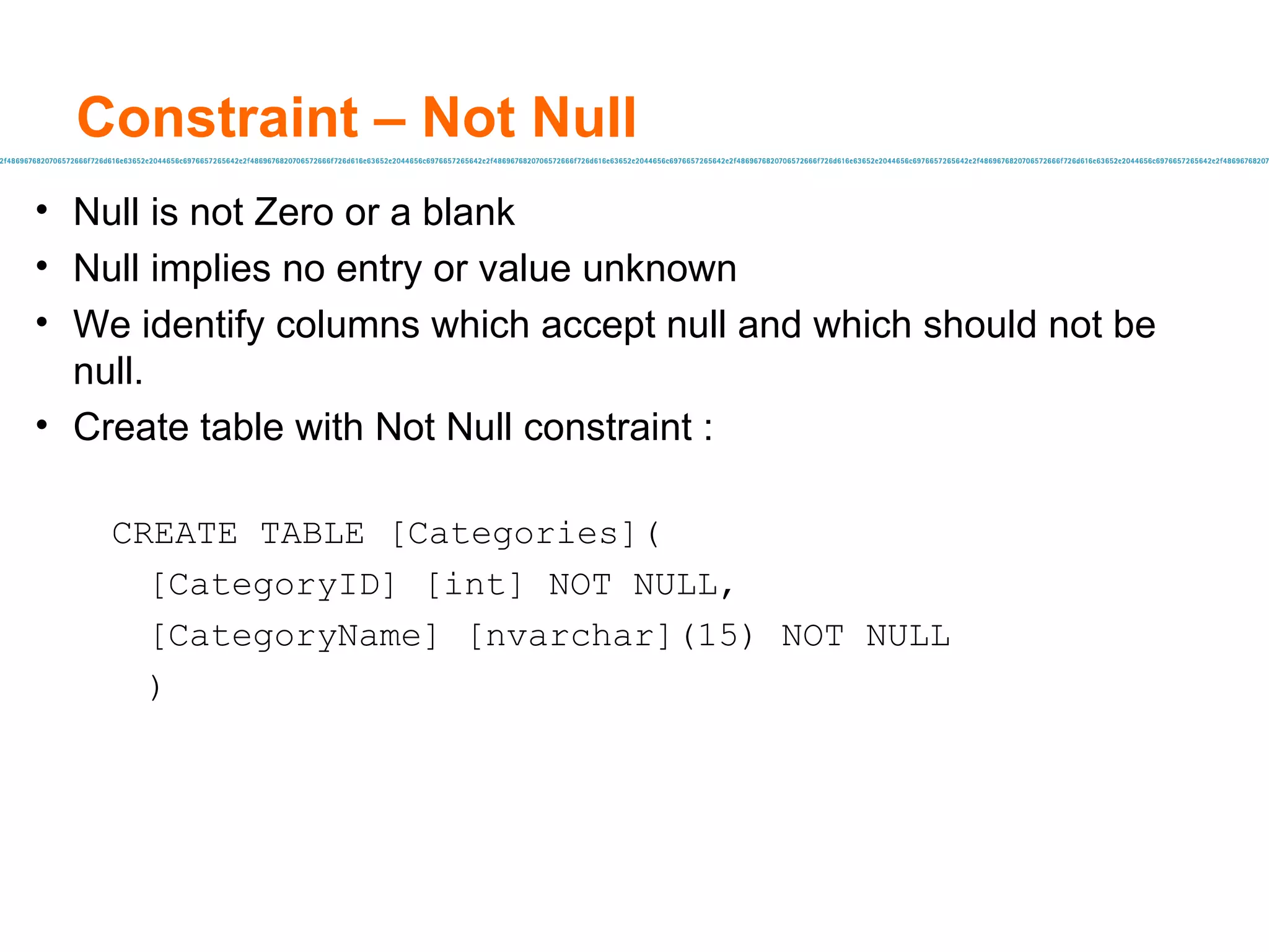 Constraint – Not Null Null is not Zero or a blank Null implies no entry or value unknown We identify columns which accept null and which should not be null. Create table with Not Null constraint :  CREATE TABLE [Categories]( [CategoryID] [int] NOT NULL, [CategoryName] [nvarchar](15) NOT NULL ) 
