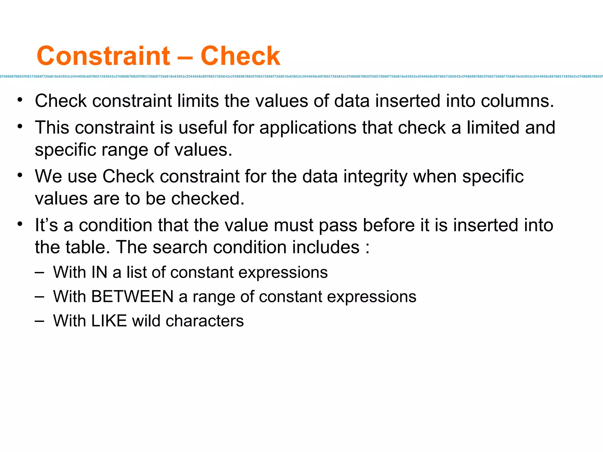 Constraint – Check Check constraint limits the values of data inserted into columns. This constraint is useful for applications that check a limited and specific range of values. We use Check constraint for the data integrity when specific values are to be checked. It’s a condition that the value must pass before it is inserted into the table. The search condition includes :  With IN a list of constant expressions With BETWEEN a range of constant expressions With LIKE wild characters  