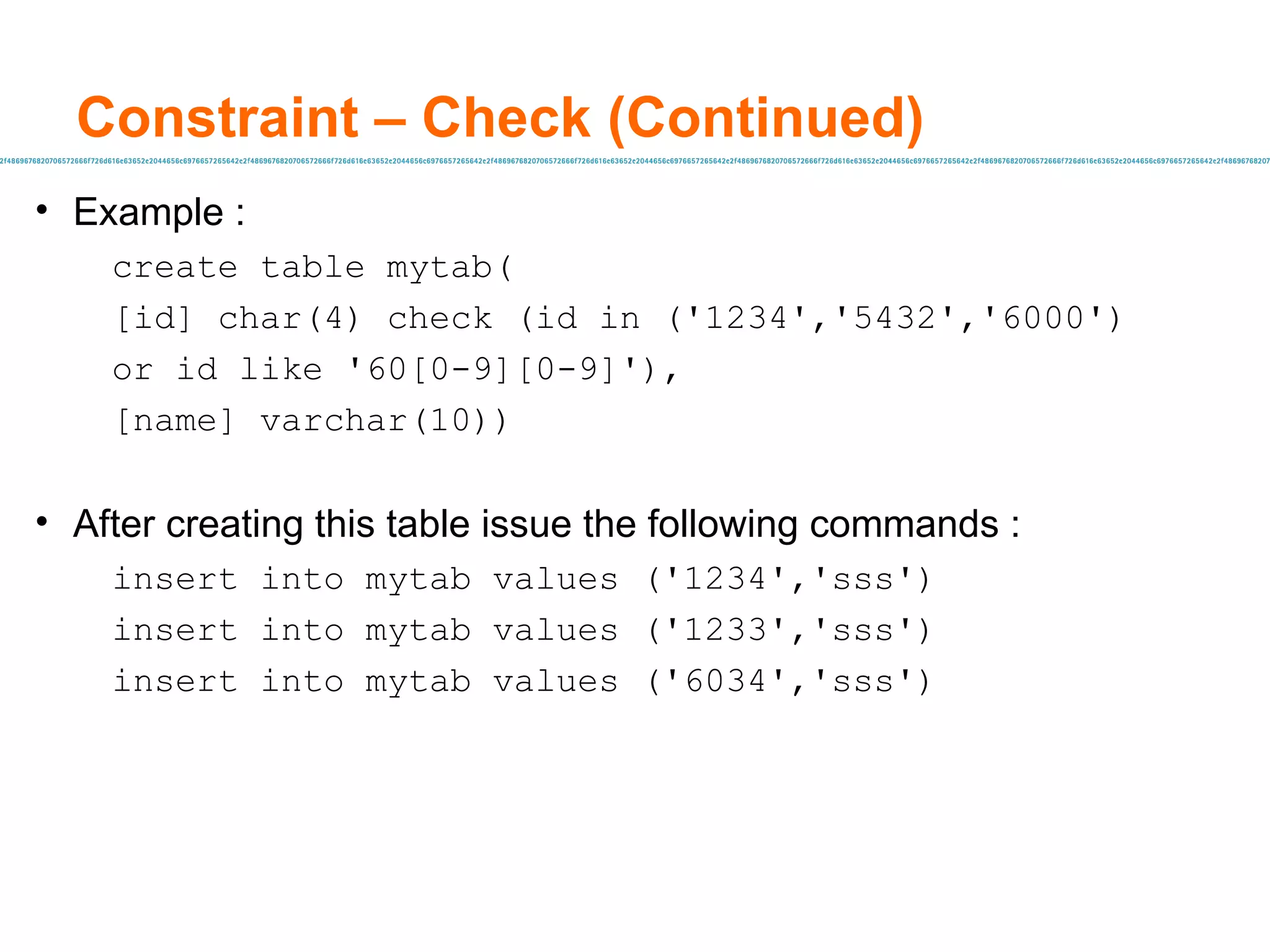 Constraint – Check (Continued) Example :  create table mytab( [id] char(4) check (id in ('1234','5432','6000') or id like '60[0-9][0-9]'), [name] varchar(10)) After creating this table issue the following commands : insert into mytab values ('1234','sss') insert into mytab values ('1233','sss') insert into mytab values ('6034','sss') 