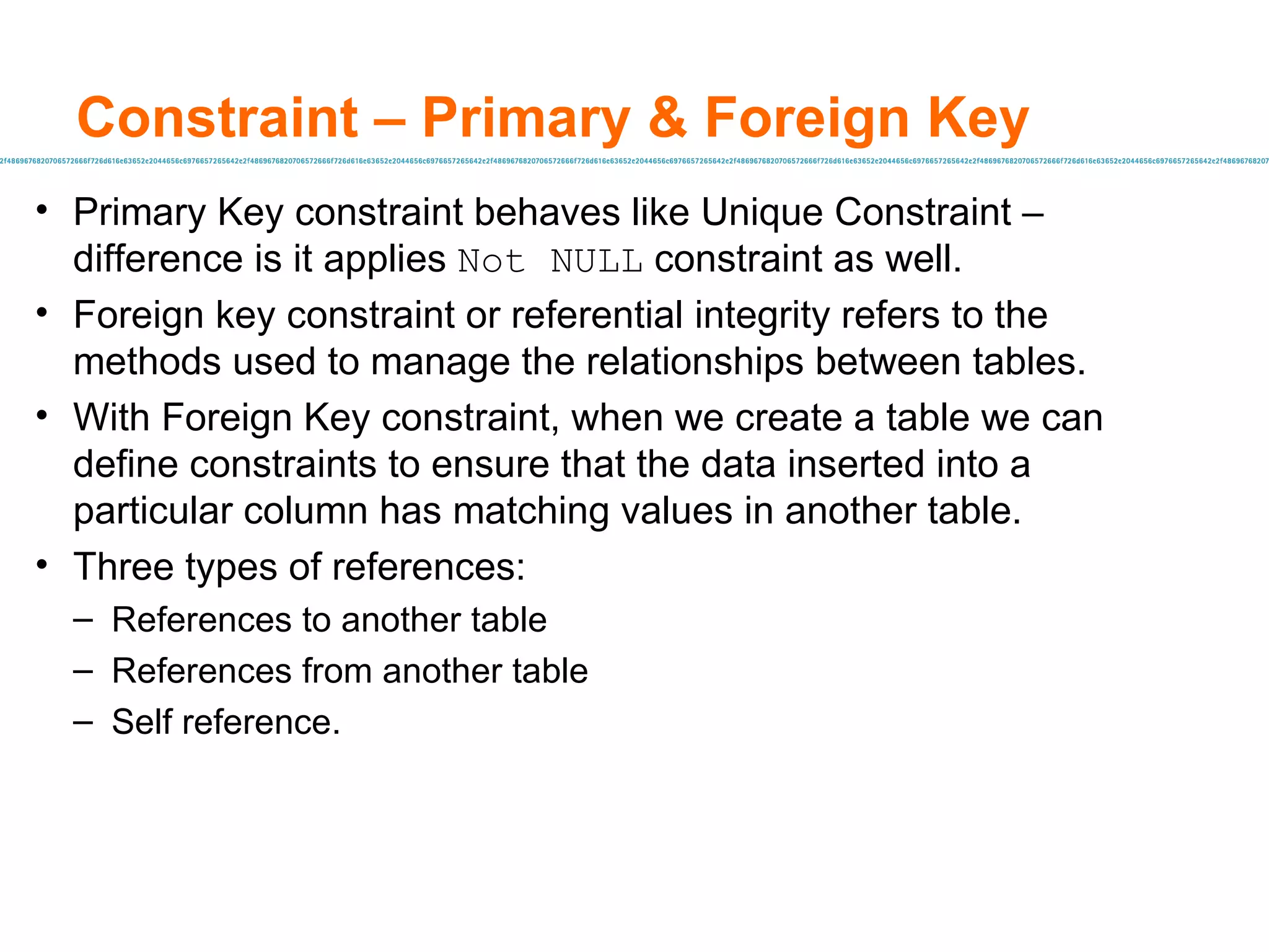 Constraint – Primary & Foreign Key  Primary Key constraint behaves like Unique Constraint – difference is it applies  Not NULL  constraint as well. Foreign key constraint or referential integrity refers to the methods used to manage the relationships between tables.  With Foreign Key constraint, when we create a table we can define constraints to ensure that the data inserted into a particular column has matching values in another table. Three types of references: References to another table References from another table Self reference. 