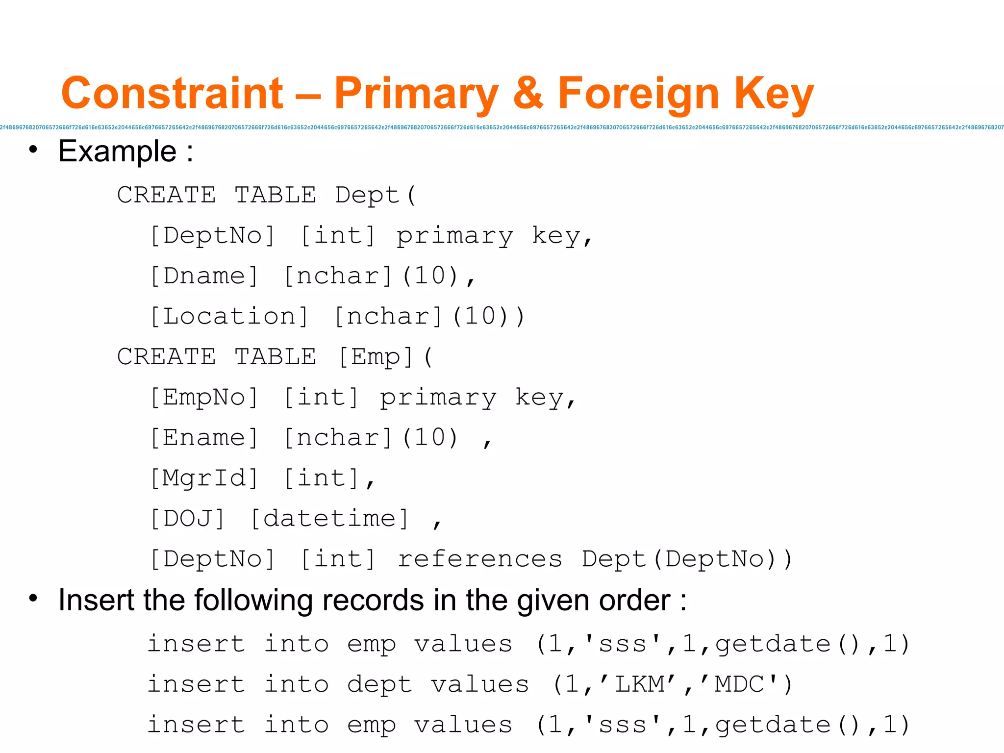 Constraint – Primary & Foreign Key  Example : CREATE TABLE Dept( [DeptNo] [int] primary key, [Dname] [nchar](10), [Location] [nchar](10)) CREATE TABLE [Emp]( [EmpNo] [int] primary key, [Ename] [nchar](10) , [MgrId] [int], [DOJ] [datetime] , [DeptNo] [int] references Dept(DeptNo)) Insert the following records in the given order :  insert into emp values (1,'sss',1,getdate(),1) insert into dept values (1, ’LKM’ , ’MDC ') insert into emp values (1,'sss',1,getdate(),1) 