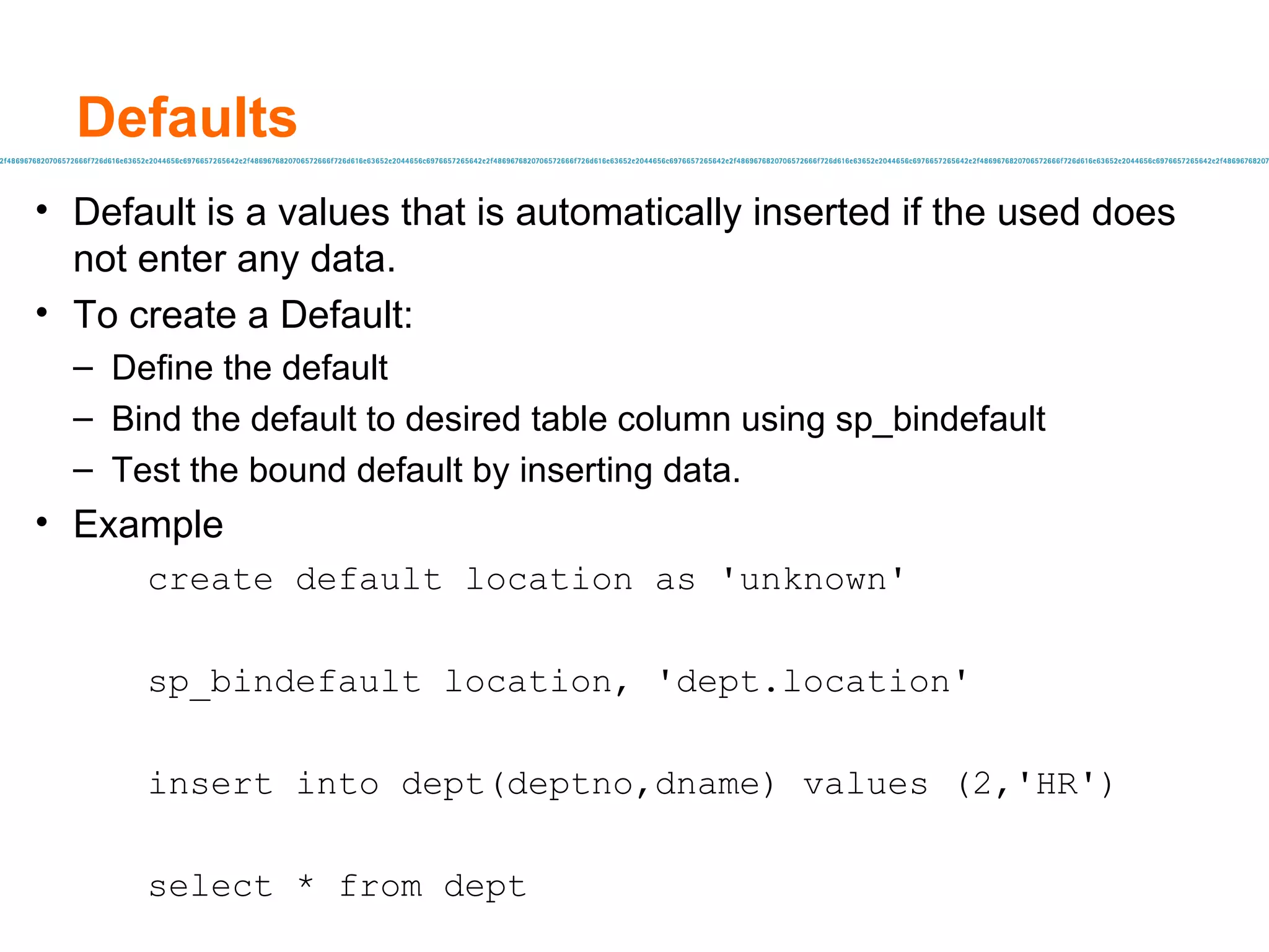 Defaults Default is a values that is automatically inserted if the used does not enter any data. To create a Default: Define the default Bind the default to desired table column using sp_bindefault Test the bound default by inserting data. Example create default location as 'unknown' sp_bindefault location, 'dept.location' insert into dept(deptno,dname) values (2,'HR') select * from dept 