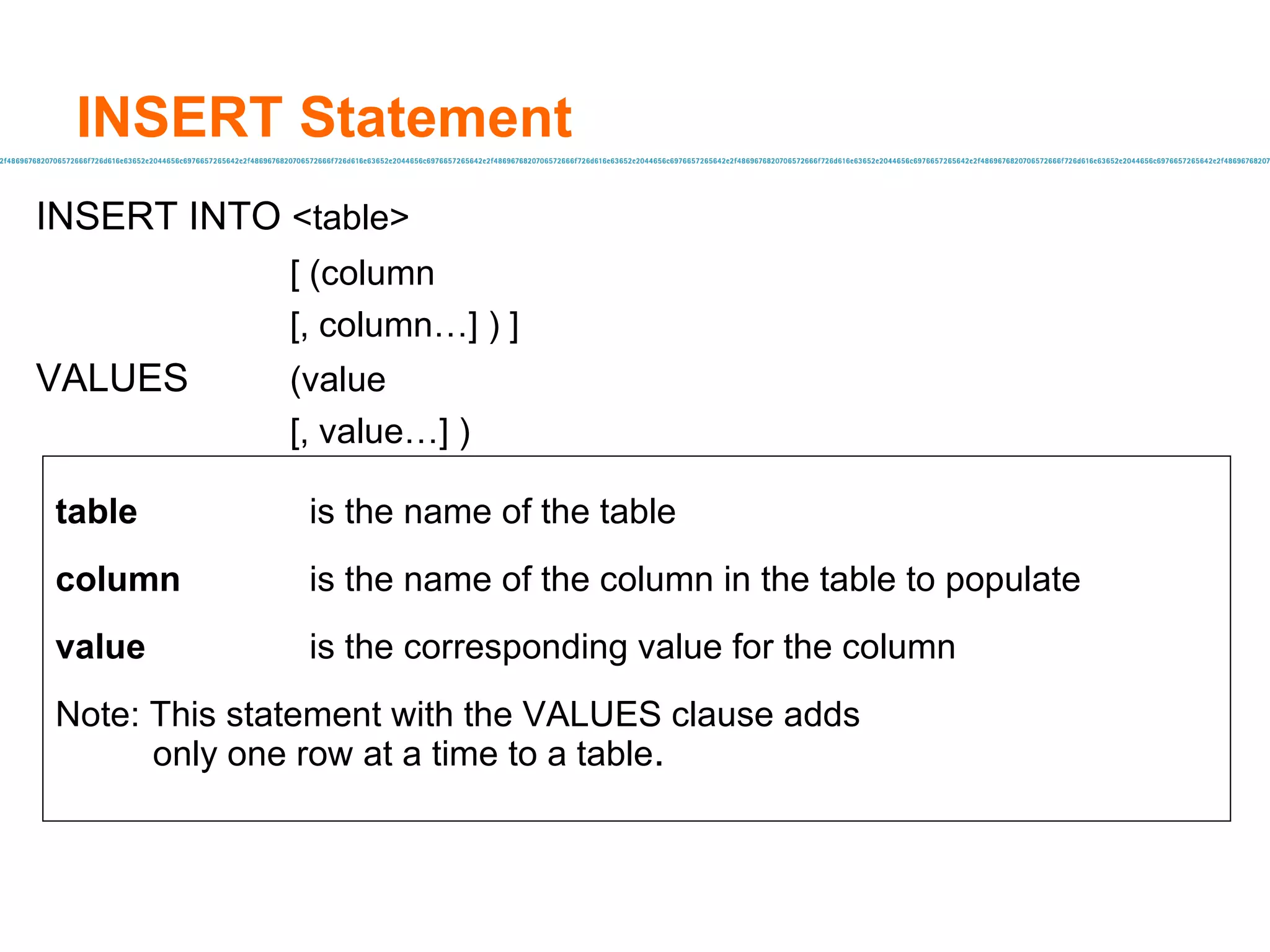 INSERT Statement INSERT INTO  <table>  [ (column  [, column…] ) ] VALUES (value  [, value…] ) table is the name of the table column is the name of the column in the table to populate value is the corresponding value for the column Note: This statement with the VALUES clause adds  only one row at a time to a table . 