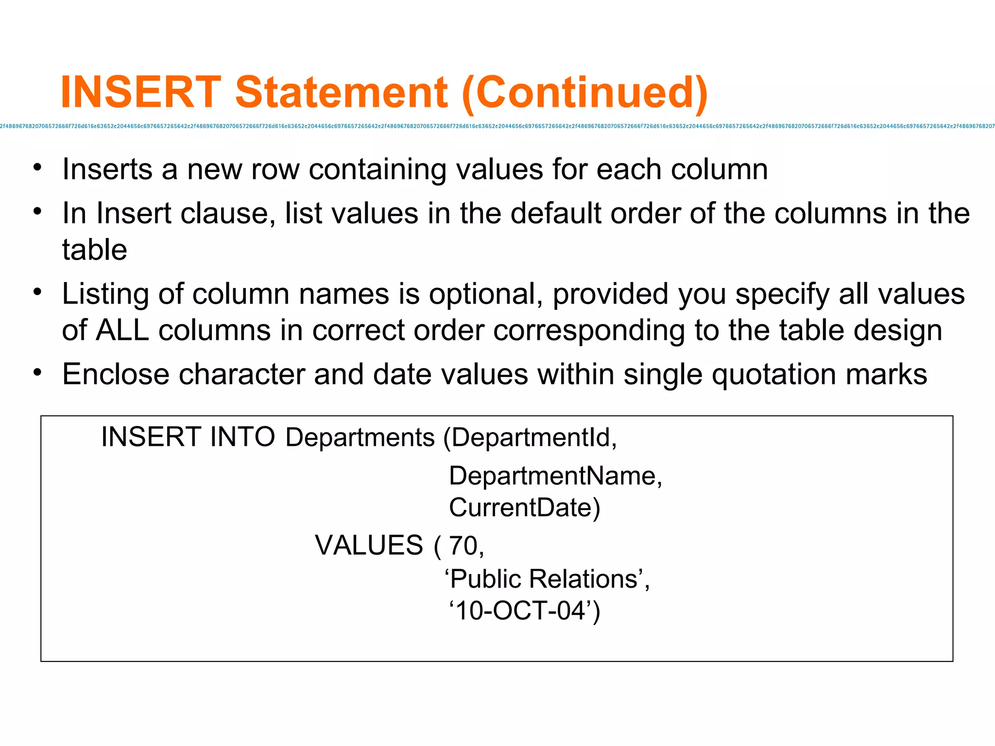 INSERT Statement (Continued) Inserts a new row containing values for each column In Insert clause, list values in the default order of the columns in the table Listing of column names is optional, provided you specify all values of ALL columns in correct order corresponding to the table design Enclose character and date values within single quotation marks INSERT INTO   Departments (DepartmentId,  DepartmentName,   CurrentDate)   VALUES   ( 70,    ‘ Public Relations’, ‘ 10-OCT-04’) 