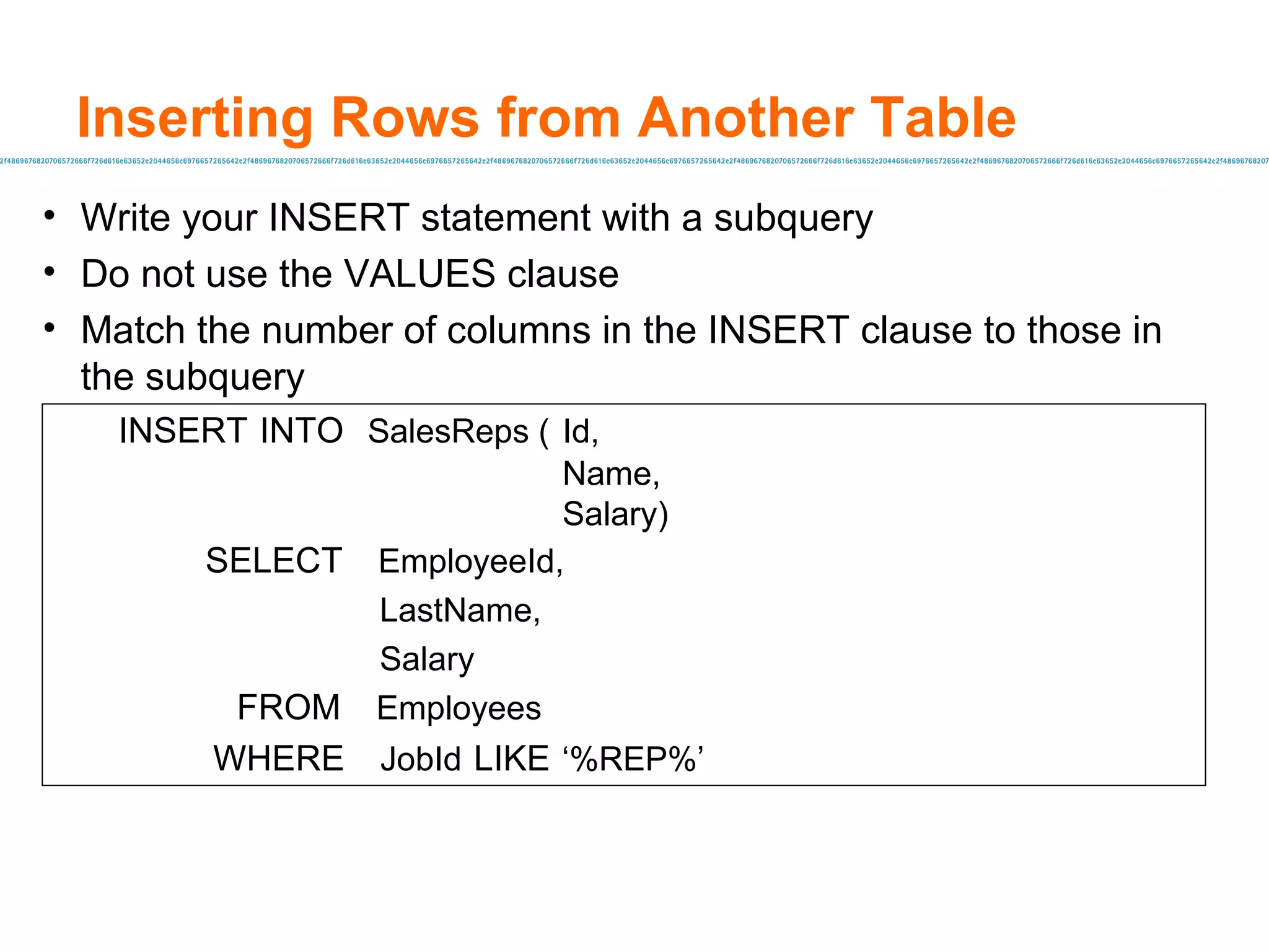 Inserting Rows from Another Table Write your INSERT statement with a subquery Do not use the VALUES clause Match the number of columns in the INSERT clause to those in the subquery INSERT   INTO   SalesReps ( Id, Name, Salary)   SELECT   EmployeeId,   LastName,   Salary FROM   Employees WHERE   JobId   LIKE   ‘%REP%’   