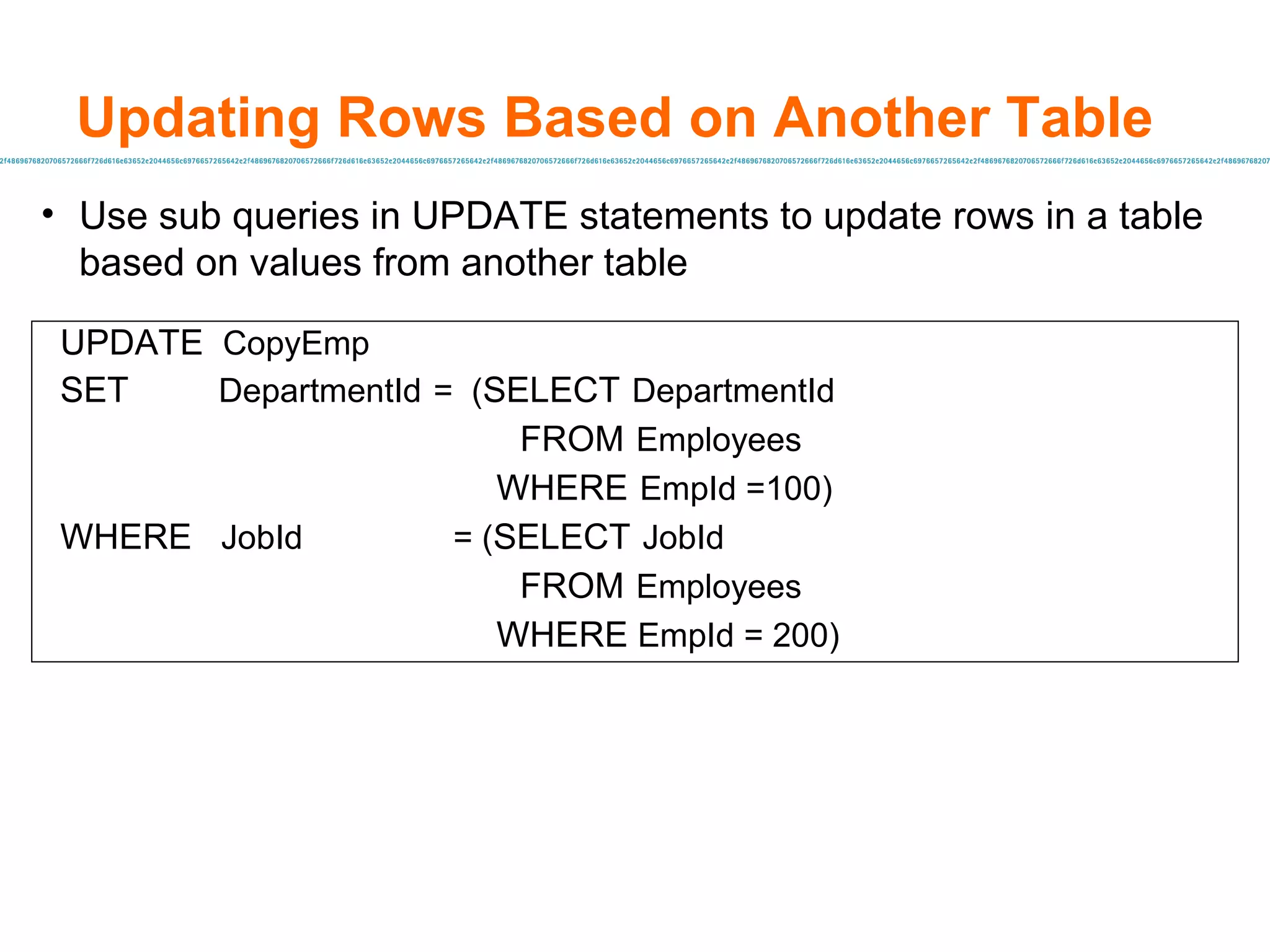 Use sub queries in UPDATE statements to update rows in a table based on values from another table Updating Rows Based on Another Table UPDATE  CopyEmp SET   DepartmentId   =  ( SELECT   DepartmentId   FROM   Employees   WHERE   EmpId =100) WHERE  JobId   = ( SELECT   JobId   FROM   Employees   WHERE  EmpId = 200) 