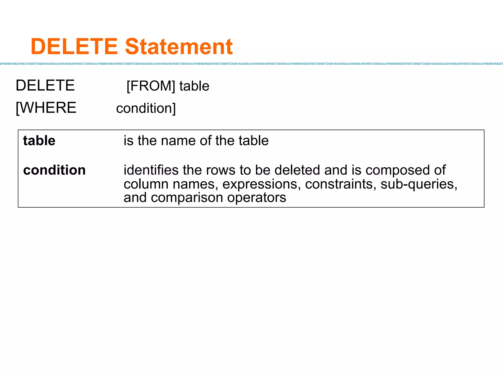 DELETE Statement DELETE  [FROM] table [WHERE condition]   table   is the name of the table condition identifies the rows to be deleted and is composed of  column names, expressions, constraints, sub-queries,  and comparison operators 