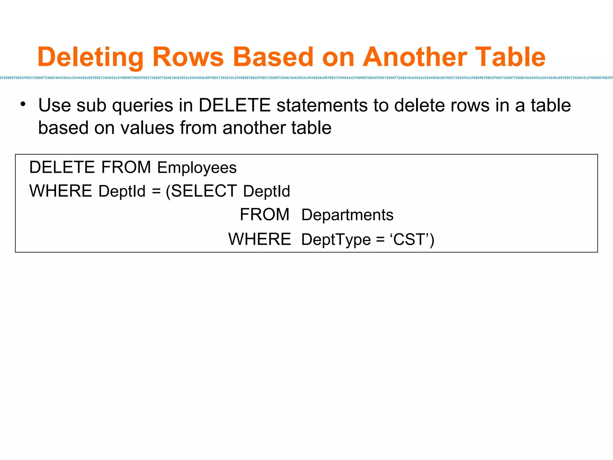 Use sub queries in DELETE statements to delete rows in a table based on values from another table Deleting Rows Based on Another Table DELETE   FROM   Employees WHERE   DeptId   = ( SELECT   DeptId   FROM   Departments   WHERE  DeptType = ‘CST’) 
