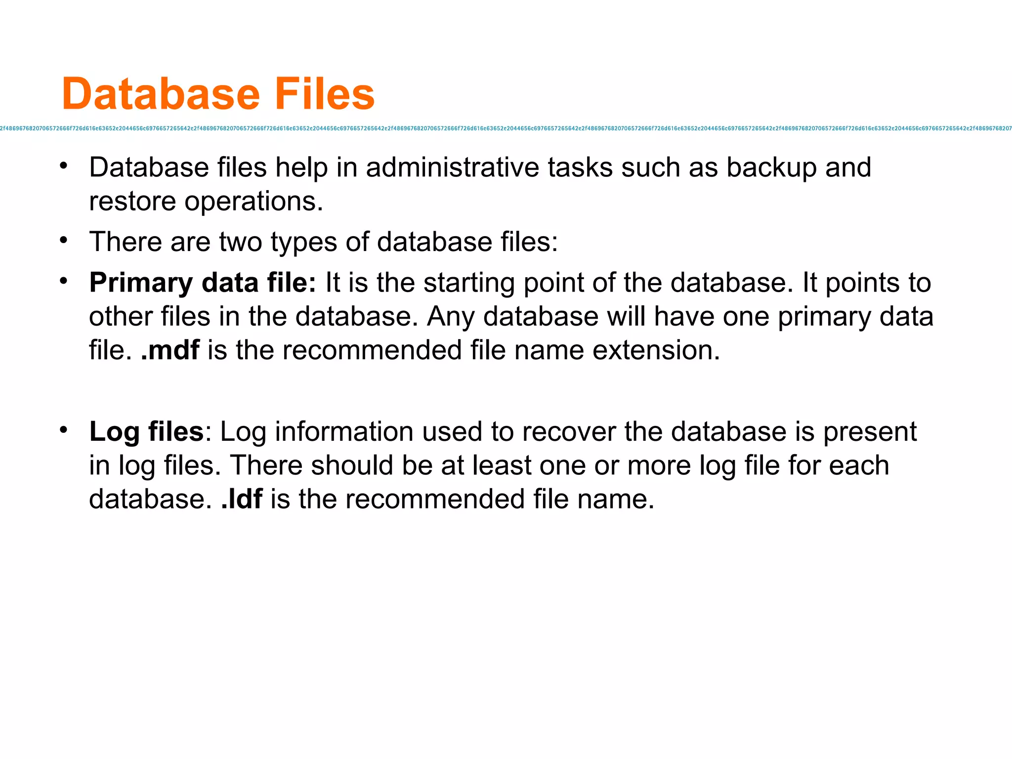 Database Files Database files help in administrative tasks such as backup and restore operations. There are two types of database files: Primary data file:  It is the starting point of the database. It points to other files in the database. Any database will have one primary data file.  .mdf  is the recommended file name extension. Log files : Log information used to recover the database is present in log files. There should be at least one or more log file for each database.  .ldf   is the recommended file name. 