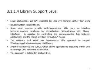 3.1.1.4 Library Support Level
• Most applications use APIs exported by user-level libraries rather than using
• lengthy system calls by the OS.
• Since most systems provide well-documented APIs, such an interface
becomes another candidate for virtualization. Virtualization with library
interfaces is possible by controlling the communication link between
applications and the rest of a system through API hooks.
• The software tool WINE has implemented this approach to support
Windows applications on top of UNIX hosts.
• Another example is the vCUDA which allows applications executing within VMs
to leverage GPU hardware acceleration.
• This approach is detailed in Section 3.1.4.
10
 