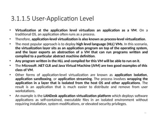 3.1.1.5 User-Application Level
11
• Virtualization at the application level virtualizes an application as a VM. On a
traditional OS, an application often runs as a process.
• Therefore, application-level virtualization is also known as process-level virtualization.
• The most popular approach is to deploy high level language (HLL) VMs. In this scenario,
the virtualization layer sits as an application program on top of the operating system,
and the layer exports an abstraction of a VM that can run programs written and
compiled to a particular abstract machine definition.
• Any program written in the HLL and compiled for this VM will be able to run on it.
• The Microsoft .NET CLR and Java Virtual Machine (JVM) are two good examples of this
class of VM.
• Other forms of application-level virtualization are known as application isolation,
application sandboxing, or application streaming. The process involves wrapping the
application in a layer that is isolated from the host OS and other applications. The
result is an application that is much easier to distribute and remove from user
workstations.
• An example is the LANDesk application virtualization platform which deploys software
applications as self-contained, executable files in an isolated environment without
requiring installation, system modifications, or elevated security privileges.
 