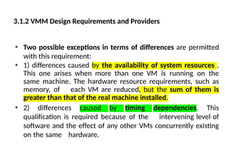 • Two possible exceptions in terms of differences are permitted
with this requirement:
• 1) differences caused by the availability of system resources .
This one arises when more than one VM is running on the
same machine. The hardware resource requirements, such as
memory, of each VM are reduced, but the sum of them is
greater than that of the real machine installed.
• 2) differences caused by timing dependencies. This
qualification is required because of the intervening level of
software and the effect of any other VMs concurrently existing
on the same hardware.
3.1.2 VMM Design Requirements and Providers
 