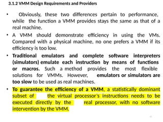 3.1.2 VMM Design Requirements and Providers
15
• Obviously, these two differences pertain to performance,
while the function a VMM provides stays the same as that of a
real machine.
• A VMM should demonstrate efficiency in using the VMs.
Compared with a physical machine, no one prefers a VMM if its
efficiency is too low.
• Traditional emulators and complete software interpreters
(simulators) emulate each instruction by means of functions
or macros. Such a method provides the most flexible
solutions for VMMs. However, emulators or simulators are
too slow to be used as real machines.
• To guarantee the efficiency of a VMM, a statistically dominant
subset of the virtual processor’s instructions needs to be
executed directly by the real processor, with no software
intervention by the VMM.
 