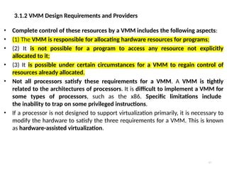 3.1.2 VMM Design Requirements and Providers
17
• Complete control of these resources by a VMM includes the following aspects:
• (1) The VMM is responsible for allocating hardware resources for programs;
• (2) It is not possible for a program to access any resource not explicitly
allocated to it;
• (3) It is possible under certain circumstances for a VMM to regain control of
resources already allocated.
• Not all processors satisfy these requirements for a VMM. A VMM is tightly
related to the architectures of processors. It is difficult to implement a VMM for
some types of processors, such as the x86. Specific limitations include
the inability to trap on some privileged instructions.
• If a processor is not designed to support virtualization primarily, it is necessary to
modify the hardware to satisfy the three requirements for a VMM. This is known
as hardware-assisted virtualization.
 