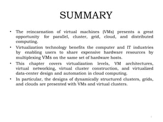 SUMMARY
2
• The reincarnation of virtual machines (VMs) presents a great
opportunity for parallel, cluster, grid, cloud, and distributed
computing.
• Virtualization technology benefits the computer and IT industries
by enabling users to share expensive hardware resources by
multiplexing VMs on the same set of hardware hosts.
• This chapter covers virtualization levels, VM architectures,
virtual networking, virtual cluster construction, and virtualized
data-center design and automation in cloud computing.
• In particular, the designs of dynamically structured clusters, grids,
and clouds are presented with VMs and virtual clusters.
 