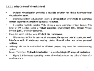 3.1.3.1 Why OS-Level Virtualization?
20
• OS-level virtualization provides a feasible solution for these hardware-level
virtualization issues.
• Operating system virtualization inserts a virtualization layer inside an operating
system to partition a machine’s physical resources.
• It enables multiple isolated VMs within a single operating system kernel. This
kind of VM is often called a virtual execution environment (VE), Virtual Private
System (VPS), or simply container.
• From the user’s point of view, VEs look like real servers.
• This means a VE has its own set of processes, file system, user accounts, network
interfaces with IP addresses, routing tables, firewall rules, and other personal
settings.
• Although VEs can be customized for different people, they share the same operating
system
kernel. Therefore, OS-level virtualization is also called single-OS image virtualization.
• Figure 3.3 illustrates operating system virtualization from the point of view of a
machine stack.
 