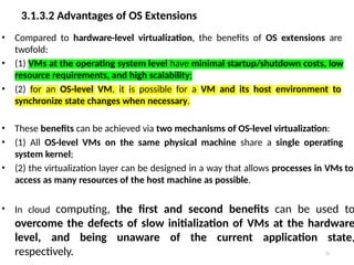 3.1.3.2 Advantages of OS Extensions
22
• Compared to hardware-level virtualization, the benefits of OS extensions are
twofold:
• (1) VMs at the operating system level have minimal startup/shutdown costs, low
resource requirements, and high scalability;
• (2) for an OS-level VM, it is possible for a VM and its host environment to
synchronize state changes when necessary.
• These benefits can be achieved via two mechanisms of OS-level virtualization:
• (1) All OS-level VMs on the same physical machine share a single operating
system kernel;
• (2) the virtualization layer can be designed in a way that allows processes in VMs to
access as many resources of the host machine as possible.
• In cloud computing, the first and second benefits can be used to
overcome the defects of slow initialization of VMs at the hardware
level, and being unaware of the current application state,
respectively.
 