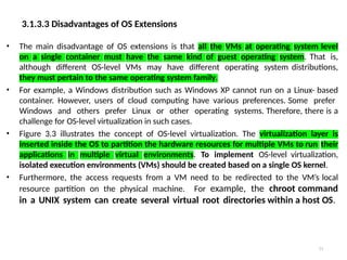 3.1.3.3 Disadvantages of OS Extensions
23
• The main disadvantage of OS extensions is that all the VMs at operating system level
on a single container must have the same kind of guest operating system. That is,
although different OS-level VMs may have different operating system distributions,
they must pertain to the same operating system family.
• For example, a Windows distribution such as Windows XP cannot run on a Linux- based
container. However, users of cloud computing have various preferences. Some prefer
Windows and others prefer Linux or other operating systems. Therefore, there is a
challenge for OS-level virtualization in such cases.
• Figure 3.3 illustrates the concept of OS-level virtualization. The virtualization layer is
inserted inside the OS to partition the hardware resources for multiple VMs to run their
applications in multiple virtual environments. To implement OS-level virtualization,
isolated execution environments (VMs) should be created based on a single OS kernel.
• Furthermore, the access requests from a VM need to be redirected to the VM’s local
resource partition on the physical machine. For example, the chroot command
in a UNIX system can create several virtual root directories within a host OS.
 
