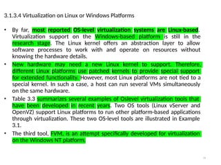 24
3.1.3.4 Virtualization on Linux or Windows Platforms
• By far, most reported OS-level virtualization systems are Linux-based.
Virtualization support on the Windows-based platform is still in the
research stage. The Linux kernel offers an abstraction layer to allow
software processes to work with and operate on resources without
knowing the hardware details.
• New hardware may need a new Linux kernel to support. Therefore,
different Linux platforms use patched kernels to provide special support
for extended functionality. However, most Linux platforms are not tied to a
special kernel. In such a case, a host can run several VMs simultaneously
on the same hardware.
• Table 3.3 summarizes several examples of Oslevel virtualization tools that
have been developed in recent years. Two OS tools (Linux vServer and
OpenVZ) support Linux platforms to run other platform-based applications
through virtualization. These two OS-level tools are illustrated in Example
3.1.
• The third tool, FVM, is an attempt specifically developed for virtualization
on the Windows NT platform.
 