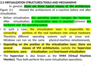 26
3.2 VIRTUALIZATION STRUCTURES/TOOLS AND MECHANISMS
In general, there are three typical classes of VM architecture.
Figure 3.1 showed the architectures of a machine before and after
virtualization.
• Before virtualization, the operating system manages the hardware.
After virtualization, a virtualization layer is inserted between the
hardware and the operating system.
• In such a case, the virtualization layer is responsible for
converting portions of the real hardware into virtual hardware.
Therefore, different operating systems such as Linux and
Windows can run on the same physical machine, simultaneously.
• Depending on the position of the virtualization layer, there are
several classes of VM architectures, namely the hypervisor
architecture, para- virtualization, and host-based virtualization.
• The hypervisor is also known as the VMM (Virtual Machine
Monitor). They both perform the same virtualization operations.
 