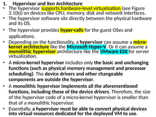 27
1. Hypervisor and Xen Architecture
• The hypervisor supports hardware-level virtualization (see Figure
3.1(b)) on devices like CPU, memory, disk and network interfaces.
• The hypervisor software sits directly between the physical hardware
and its OS.
• The hypervisor provides hyper-calls for the guest OSes and
applications.
• Depending on the functionality, a hypervisor can assume a micro-
kernel architecture like the Microsoft Hyper-V. Or it can assume a
monolithic hypervisor architecture like the VMware ESX for server
virtualization.
• A micro-kernel hypervisor includes only the basic and unchanging
functions (such as physical memory management and processor
scheduling). The device drivers and other changeable
components are outside the hypervisor.
• A monolithic hypervisor implements all the aforementioned
functions, including those of the device drivers. Therefore, the size
of the hypervisor code of a micro-kernel hypervisor is smaller than
that of a monolithic hypervisor.
• Essentially, a hypervisor must be able to convert physical devices
into virtual resources dedicated for the deployed VM to use.
 