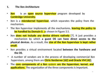 29
1. The Xen Architecture
• Xen is an open source hypervisor program developed by
Cambridge University.
• Xen is a microkernel hypervisor, which separates the policy from the
mechanism.
• The Xen hypervisor implements all the mechanisms, leaving the policy to
be handled by Domain 0, as shown in Figure 3.5.
• Xen does not include any device drivers natively [7]. It just provides a
mechanism by which a guest OS can have direct access to the
physical devices. As a result, the size of the Xen hypervisor is kept rather
small.
• Xen provides a virtual environment located between the hardware and
the OS.
• A number of vendors are in the process of developing commercial Xen
hypervisors, among them are Citrix XenServer [62] and Oracle VM [42].
• The core components of a Xen system are the hypervisor, kernel, and
applications. The organization of the three components is important.
 