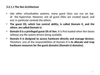 3.2.1.1 The Xen Architecture
30
• Like other virtualization systems, many guest Oses can run on top
of the hypervisor. However, not all guest OSes are created equal, and
one in particular controls the others.
• The guest OS, which has control ability, is called Domain 0, and the
others are called Domain U.
• Domain 0 is a privileged guest OS of Xen. It is first loaded when Xen boots
without any file system drivers being available.
• Domain 0 is designed to access hardware directly and manage devices.
Therefore, one of the responsibilities of Domain 0 is to allocate and map
hardware resources for the guest domains (Domain-U domains).
 
