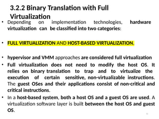 3.2.2 Binary Translation with Full
Virtualization
32
• Depending on implementation technologies, hardware
virtualization can be classified into two categories:
• FULL VIRTUALIZATION AND HOST-BASED VIRTUALIZATION.
• hypervisor and VMM approaches are considered full virtualization
• Full virtualization does not need to modify the host OS. It
relies on binary translation to trap and to virtualize the
execution of certain sensitive, non-virtualizable instructions.
The guest OSes and their applications consist of non-critical and
critical instructions.
• In a host-based system, both a host OS and a guest OS are used. A
virtualization software layer is built between the host OS and guest
OS.
 