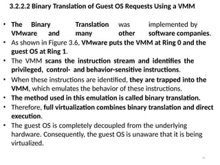 3.2.2.2 Binary Translation of Guest OS Requests Using a VMM
34
• The Binary Translation was implemented by
VMware and many other software companies.
• As shown in Figure 3.6, VMware puts the VMM at Ring 0 and the
guest OS at Ring 1.
• The VMM scans the instruction stream and identifies the
privileged, control- and behavior-sensitive instructions.
• When these instructions are identified, they are trapped into the
VMM, which emulates the behavior of these instructions.
• The method used in this emulation is called binary translation.
• Therefore, full virtualization combines binary translation and direct
execution.
• The guest OS is completely decoupled from the underlying
hardware. Consequently, the guest OS is unaware that it is being
virtualized.
 