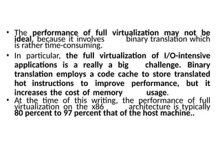 • The performance of full virtualization may not be
ideal, because it involves binary translation which
is rather time-consuming.
• In particular, the full virtualization of I/O-intensive
applications is a really a big challenge. Binary
translation employs a code cache to store translated
hot instructions to improve performance, but it
increases the cost of memory usage.
• At the time of this writing, the performance of full
virtualization on the x86 architecture is typically
80 percent to 97 percent that of the host machine..
 