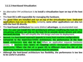 3.2.2.3 Host-Based Virtualization
37
• An alternative VM architecture is to install a virtualization layer on top of the host
OS.
• This host OS is still responsible for managing the hardware.
• The guest OSes are installed and run on top of the virtualization layer. Dedicated
applications may run on the VMs. Certainly, some other applications can also run
with the host OS directly.
• This host-based architecture has some distinct advantages, as enumerated next.
• First, the user can install this VM architecture without modifying the host OS. The
virtualizing software can rely on the host OS to provide device drivers and other
low-level services. This will simplify the VM design and ease its deployment.
• Second, the host-based approach appeals to many host machine configurations.
• Compared to the hypervisor/VMM architecture, the performance of the host-
based architecture may also be low. When an application requests hardware
access, it involves four layers of mapping which downgrades performance
significantly. When the ISA of a guest OS is different from the ISA of the
underlying hardware, binary translation must be adopted.
• Although the host-based architecture has flexibility, the performance is too low
to be useful in practice.
 