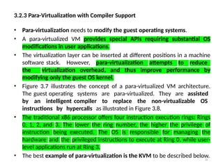 3.2.3 Para-Virtualization with Compiler Support
38
• Para-virtualization needs to modify the guest operating systems.
• A para-virtualized VM provides special APIs requiring substantial OS
modifications in user applications.
• The virtualization layer can be inserted at different positions in a machine
software stack. However, para-virtualization attempts to reduce
the virtualization overhead, and thus improve performance by
modifying only the guest OS kernel.
• Figure 3.7 illustrates the concept of a para-virtualized VM architecture.
The guest operating systems are para-virtualized. They are assisted
by an intelligent compiler to replace the non-virtualizable OS
instructions by hypercalls as illustrated in Figure 3.8.
• The traditional x86 processor offers four instruction execution rings: Rings
0, 1, 2, and 3. The lower the ring number, the higher the privilege of
instruction being executed. The OS is responsible for managing the
hardware and the privileged instructions to execute at Ring 0, while user-
level applications run at Ring 3.
• The best example of para-virtualization is the KVM to be described below.
 
