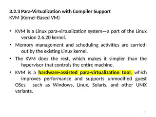 41
3.2.3 Para-Virtualization with Compiler Support
KVM (Kernel-Based VM)
• KVM is a Linux para-virtualization system—a part of the Linux
version 2.6.20 kernel.
• Memory management and scheduling activities are carried-
out by the existing Linux kernel.
• The KVM does the rest, which makes it simpler than the
hypervisor that controls the entire machine.
• KVM is a hardware-assisted para-virtualization tool, which
improves performance and supports unmodified guest
OSes such as Windows, Linux, Solaris, and other UNIX
variants.
 