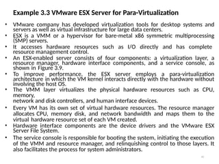 Example 3.3 VMware ESX Server for Para-Virtualization
43
• VMware company has developed virtualization tools for desktop systems and
servers as well as virtual infrastructure for large data centers.
• ESX is a VMM or a hypervisor for bare-metal x86 symmetric multiprocessing
(SMP) servers.
• It accesses hardware resources such as I/O directly and has complete
resource management control.
• An ESX-enabled server consists of four components: a virtualization layer, a
resource manager, hardware interface components, and a service console, as
shown in Figure 3.9.
• To improve performance, the ESX server employs a para-virtualization
architecture in which the VM kernel interacts directly with the hardware without
involving the host OS.
• The VMM layer virtualizes the physical hardware resources such as CPU,
memory,
network and disk controllers, and human interface devices.
• Every VM has its own set of virtual hardware resources. The resource manager
allocates CPU, memory disk, and network bandwidth and maps them to the
virtual hardware resource set of each VM created.
• Hardware interface components are the device drivers and the VMware ESX
Server File System.
• The service console is responsible for booting the system, initiating the execution
of the VMM and resource manager, and relinquishing control to those layers. It
also facilitates the process for system administrators.
 