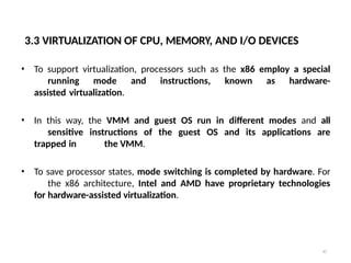 3.3 VIRTUALIZATION OF CPU, MEMORY, AND I/O DEVICES
45
• To support virtualization, processors such as the x86 employ a special
running mode and instructions, known as hardware-
assisted virtualization.
• In this way, the VMM and guest OS run in different modes and all
sensitive instructions of the guest OS and its applications are
trapped in the VMM.
• To save processor states, mode switching is completed by hardware. For
the x86 architecture, Intel and AMD have proprietary technologies
for hardware-assisted virtualization.
 