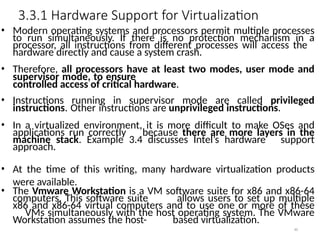 3.3.1 Hardware Support for Virtualization
46
• Modern operating systems and processors permit multiple processes
to run simultaneously. If there is no protection mechanism in a
processor, all instructions from different processes will access the
hardware directly and cause a system crash.
• Therefore, all processors have at least two modes, user mode and
supervisor mode, to ensure
controlled access of critical hardware.
• Instructions running in supervisor mode are called privileged
instructions. Other instructions are unprivileged instructions.
• In a virtualized environment, it is more difficult to make OSes and
applications run correctly because there are more layers in the
machine stack. Example 3.4 discusses Intel’s hardware support
approach.
• At the time of this writing, many hardware virtualization products
were available.
• The Vmware Workstation is a VM software suite for x86 and x86-64
computers. This software suite allows users to set up multiple
x86 and x86-64 virtual computers and to use one or more of these
VMs simultaneously with the host operating system. The VMware
Workstation assumes the host- based virtualization.
 