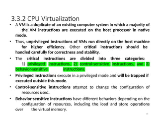 3.3.2 CPU Virtualization
48
• A VM is a duplicate of an existing computer system in which a majority of
the VM instructions are executed on the host processor in native
mode.
• Thus, unprivileged instructions of VMs run directly on the host machine
for higher efficiency. Other critical instructions should be
handled carefully for correctness and stability.
• The critical instructions are divided into three categories:
1) privileged instructions, 2) control-sensitive instructions, and 3)
behavior-sensitive instructions.
• Privileged instructions execute in a privileged mode and will be trapped if
executed outside this mode.
• Control-sensitive instructions attempt to change the configuration of
resources used.
• Behavior-sensitive instructions have different behaviors depending on the
configuration of resources, including the load and store operations
over the virtual memory.
 