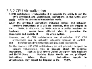 3.3.2 CPU Virtualization
49
• A CPU architecture is virtualizable if it supports the ability to run the
VM’s privileged and unprivileged instructions in the CPU’s user
mode while the VMM runs in supervisor mode.
• When the privileged instructions including control- and behavior-
sensitive instructions of a VM are executed, they are trapped in
the VMM. In this case, the VMM acts as a unified mediator for
hardware access from different VMs to guarantee the
correctness and stability of the whole system.
• However, not all CPU architectures are virtualizable. RISC CPU
architectures can be naturally virtualized because all control-
and behavior-sensitive instructions are privileged instructions.
• On the contrary, x86 CPU architectures are not primarily designed to
support virtualization. This is because about 10 sensitive
instructions, such as SGDT (Store Global Descriptor Table Register)
and SMSW (Store Machine Status Word), are not privileged
instructions. When these instructions execute in
virtualization, they cannot be trapped in the VMM.
 