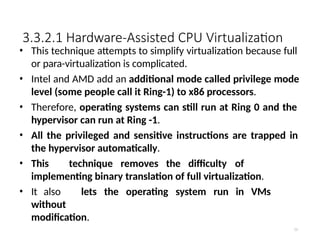 3.3.2.1 Hardware-Assisted CPU Virtualization
51
• This technique attempts to simplify virtualization because full
or para-virtualization is complicated.
• Intel and AMD add an additional mode called privilege mode
level (some people call it Ring-1) to x86 processors.
• Therefore, operating systems can still run at Ring 0 and the
hypervisor can run at Ring -1.
• All the privileged and sensitive instructions are trapped in
the hypervisor automatically.
• This technique removes the difficulty of
implementing binary translation of full virtualization.
• It also lets the operating system run in VMs
without
modification.
 