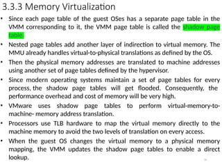 3.3.3 Memory Virtualization
• Since each page table of the guest OSes has a separate page table in the
VMM corresponding to it, the VMM page table is called the shadow page
table.
• Nested page tables add another layer of indirection to virtual memory. The
MMU already handles virtual-to-physical translations as defined by the OS.
• Then the physical memory addresses are translated to machine addresses
using another set of page tables defined by the hypervisor.
• Since modern operating systems maintain a set of page tables for every
process, the shadow page tables will get flooded. Consequently, the
performance overhead and cost of memory will be very high.
• VMware uses shadow page tables to perform virtual-memory-to-
machine- memory address translation.
• Processors use TLB hardware to map the virtual memory directly to the
machine memory to avoid the two levels of translation on every access.
• When the guest OS changes the virtual memory to a physical memory
mapping, the VMM updates the shadow page tables to enable a direct
lookup. 54
 