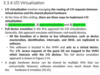 3.3.4 I/O Virtualization
55
• I/O virtualization involves managing the routing of I/O requests between
virtual devices and the shared physical hardware.
• At the time of this writing, there are three ways to implement I/O
virtualization:
1) full device emulation, 2) para-virtualization, and 3) direct I/O.
• Full device emulation is the first approach for I/O virtualization.
Generally, this approach emulates well-known, real-world devices.
– All the functions of a device or bus infrastructure, such as device
enumeration, identification, interrupts, and DMA, are replicated in
software.
– This software is located in the VMM and acts as a virtual device.
The I/O access requests of the guest OS are trapped in the VMM
which interacts with the I/O devices. The full device emulation
approach is shown in Figure 3.14.
• A single hardware device can be shared by multiple VMs that run
concurrently. However, software emulation runs much slower than
the hardware it emulates [10,15].
 