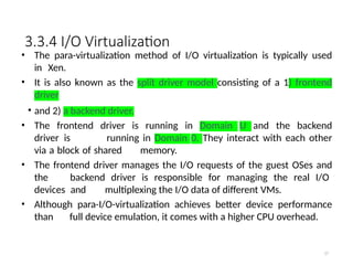 3.3.4 I/O Virtualization
• The para-virtualization method of I/O virtualization is typically used
in Xen.
• It is also known as the split driver model consisting of a 1) frontend
driver
• and 2) a backend driver.
• The frontend driver is running in Domain U and the backend
driver is running in Domain 0. They interact with each other
via a block of shared memory.
• The frontend driver manages the I/O requests of the guest OSes and
the backend driver is responsible for managing the real I/O
devices and multiplexing the I/O data of different VMs.
• Although para-I/O-virtualization achieves better device performance
than full device emulation, it comes with a higher CPU overhead.
57
 