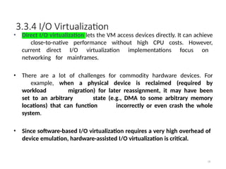 3.3.4 I/O Virtualization
58
• Direct I/O virtualization lets the VM access devices directly. It can achieve
close-to-native performance without high CPU costs. However,
current direct I/O virtualization implementations focus on
networking for mainframes.
• There are a lot of challenges for commodity hardware devices. For
example, when a physical device is reclaimed (required by
workload migration) for later reassignment, it may have been
set to an arbitrary state (e.g., DMA to some arbitrary memory
locations) that can function incorrectly or even crash the whole
system.
• Since software-based I/O virtualization requires a very high overhead of
device emulation, hardware-assisted I/O virtualization is critical.
 