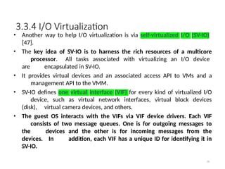 3.3.4 I/O Virtualization
59
• Another way to help I/O virtualization is via self-virtualized I/O (SV-IO)
[47].
• The key idea of SV-IO is to harness the rich resources of a multicore
processor. All tasks associated with virtualizing an I/O device
are encapsulated in SV-IO.
• It provides virtual devices and an associated access API to VMs and a
management API to the VMM.
• SV-IO defines one virtual interface (VIF) for every kind of virtualized I/O
device, such as virtual network interfaces, virtual block devices
(disk), virtual camera devices, and others.
• The guest OS interacts with the VIFs via VIF device drivers. Each VIF
consists of two message queues. One is for outgoing messages to
the devices and the other is for incoming messages from the
devices. In addition, each VIF has a unique ID for identifying it in
SV-IO.
 