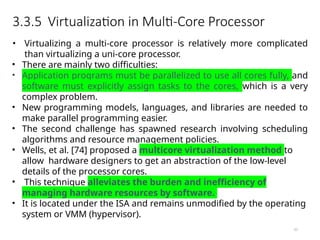 3.3.5 Virtualization in Multi-Core Processor
61
• Virtualizing a multi-core processor is relatively more complicated
than virtualizing a uni-core processor.
• There are mainly two difficulties:
• Application programs must be parallelized to use all cores fully, and
software must explicitly assign tasks to the cores, which is a very
complex problem.
• New programming models, languages, and libraries are needed to
make parallel programming easier.
• The second challenge has spawned research involving scheduling
algorithms and resource management policies.
• Wells, et al. [74] proposed a multicore virtualization method to
allow hardware designers to get an abstraction of the low-level
details of the processor cores.
• This technique alleviates the burden and inefficiency of
managing hardware resources by software.
• It is located under the ISA and remains unmodified by the operating
system or VMM (hypervisor).
 